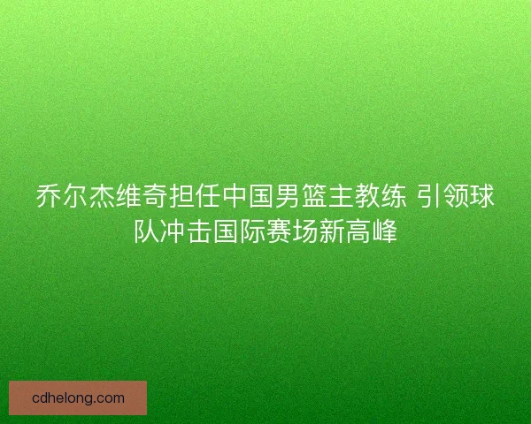乔尔杰维奇担任中国男篮主教练 引领球队冲击国际赛场新高峰