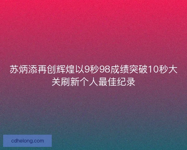苏炳添再创辉煌以9秒98成绩突破10秒大关刷新个人最佳纪录